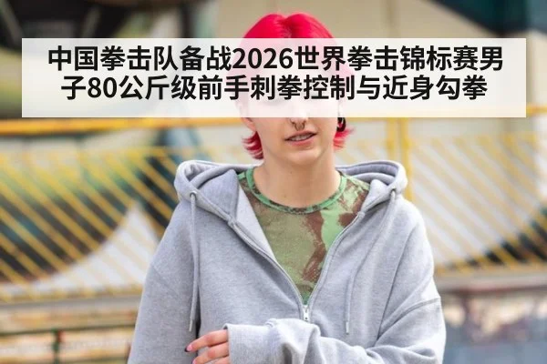 中国拳击队备战2026世界拳击锦标赛男子80公斤级前手刺拳控制与近身勾拳